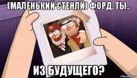 (маленький стенли) форд, ты.. из будущего?