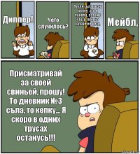 Диппер! Чего случилось? Пухля съла твою кепку, это я поняла, потому что, у тебя на голове ее нету. Мейбл, Присматривай за своей свиньей, прошу! То дневник №3 съла, то кепку... Я скоро в одних трусах останусь!!!