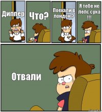 Диппер Что? Поехали в лондон ? Я тебе не лепс сука !!! Отвали