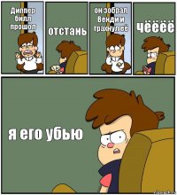 Диппер билл прошол отстань он зобрал Венди и трахнул её чёёёё я его убью