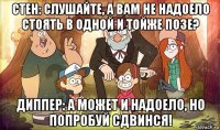 стен: слушайте, а вам не надоело стоять в одной и тойже позе? диппер: а может и надоело, но попробуй сдвинся!