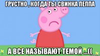 грустно , когда ты свинка пеппа а все называют темой ...((