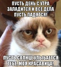 пусть день с утра заладится и все дела пусть ладятся! пусть солнце улыбается тебе, моя красавица!