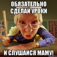 обязательно сделай уроки и слушайся маму!