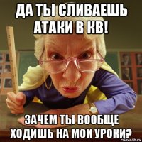 да ты сливаешь атаки в кв! зачем ты вообще ходишь на мои уроки?