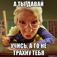 а ты давай учись, а то не трахну тебя