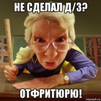 не сделал д/з? отфритюрю!