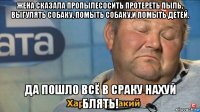 жена сказала пропылесосить протереть пыль, выгулять собаку, помыть собаку,и помыть детей. да пошло всё в сраку нахуй блять!