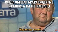 когда обещал брату сходить в кочалку, а ты его наебал ;) 