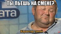 ты пьешь на смене? 