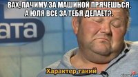 вах, пачиму за машиной прячешься, а юля все за тебя делает?. 