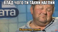 влад чого ти такий наглий 