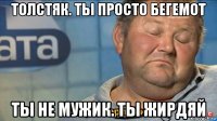 толстяк. ты просто бегемот ты не мужик. ты жирдяй