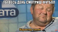 ты весь день смотриш футбол 