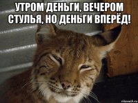 утром деньги, вечером стулья, но деньги вперёд! 