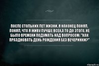 После стольких лет жизни, я наконец понял. Понял, что я живу лучше всех.А то до этого, не было времени подумать над вопросом: "Как праздновать День Рождения без вечеринки?"