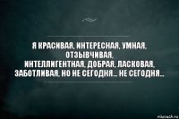 Я красивая, интересная, умная, отзывчивая,
интеллигентная, добрая, ласковая,
заботливая, но не сегодня... не сегодня...