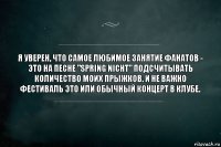 Я уверен, что самое любимое занятие фанатов - это на песне "Spring Nicht" подсчитывать количество моих прыжков. И не важно фестиваль это или обычный концерт в клубе.