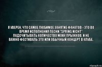 Я уверен, что самое любимое занятие фанатов - это во время исполнения песни "Spring Nicht" подсчитывать количество моих прыжков. И не важно фестиваль это или обычный концерт в клубе.