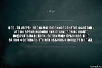 Я почти уверен, что самое любимое занятие фанатов - это во время исполнения песни "Spring Nicht" подсчитывать количество моих прыжков. И не важно фестиваль это или обычный концерт в клубе.