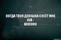 КОГДА ТВОЯ ДЕВУШКА СОСЁТ МНЕ ХУЙ -
АХУЕННО