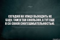 Сегодня на улицу выходить не буду, там и так скользко, а тут еще я со своей сногсшибательностью.