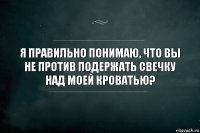 Я правильно понимаю, что вы не против подержать свечку над моей кроватью?