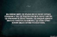 Мы живем в мире, где улыбка уже не значит хорошее отношение к тебе. Где поцелуи совсем не значат чувства. Где признания не значат любовь. Где каждый одинок и никто не старается это изменить. Где слова теряют всякий смысл, потому что несут ложь.