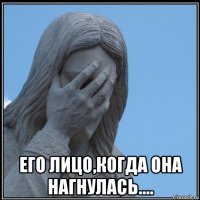  его лицо,когда она нагнулась....