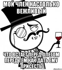 мой член настолько вежливый что встает перед олегом перед тем как дать ему присесть