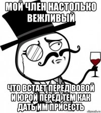 мой член настолько вежливый что встает перед вовой и юрой перед тем как дать им присесть