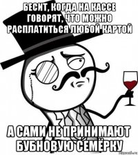 бесит, когда на кассе говорят, что можно расплатиться любой картой а сами не принимают бубновую семёрку