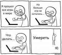 Я прошел все игры в мире Но больше игр не осталось... Что делать... Умереть