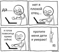 да.... нет я плохой отец... я готов повеситца прямо сейчас протите меня дети я умераю!