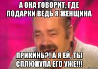 а она говорит, где подарки ведь я женщина прикинь?! а я ей, ты сплюнула его уже!!!