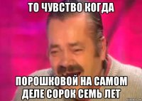 то чувство когда порошковой на самом деле сорок семь лет