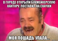 в городе открыли букмейкерскую кантору. поставил на скачки моя лошадь упала...