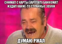 снимал с карты зарплату банкомат издал какие-то странные звуки думаю ржал