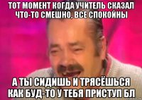 тот момент когда учитель сказал что-то смешно, все спокойны а ты сидишь и трясёшься как буд-то у тебя приступ бл