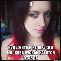 я буду жить в беларуси а москава пускай катится отсбда