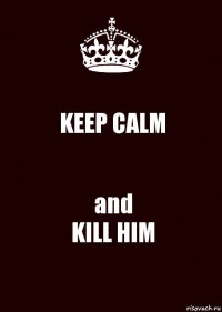 KEEP CALM and
KILL HIM