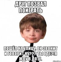 друг позвал поиграть пошёл на улицу, он звонит и говорит ну??? ты где?!я жду в доте.