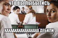 что вы лыбытись хахаахахахахахаха дебили ы