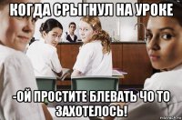 когда срыгнул на уроке -ой простите блевать чо то захотелось!