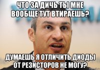 что за дичь ты мне вообще тут втираешь? думаешь я отличить диоды от резисторов не могу?