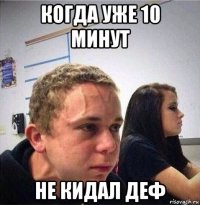 когда уже 10 минут не кидал деф
