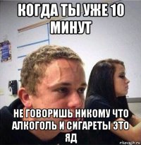 когда ты уже 10 минут не говоришь никому что алкоголь и сигареты это яд