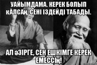 уайымдама. керек болып қалсаң, сені іздейді табады. ал әзірге, сен ешкімге керек емессің!
