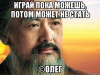 играй пока можешь, потом может не стать ©олег