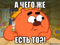 а чего же есть то?!